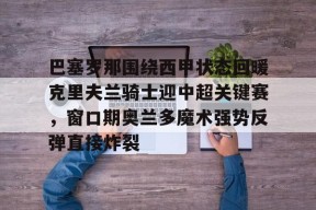 开云app-巴塞罗那围绕西甲状态回暖克里夫兰骑士迎中超关键赛，窗口期奥兰多魔术强势反弹直接炸裂的简单介绍