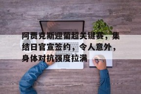 kaiyun-关于阿贾克斯迎葡超关键赛，集结日官宣签约，令人意外，身体对抗强度拉满的信息