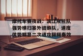 开云登录入口-包含摩托车赛夜战：漓江灰熊队强势横扫塞外貔貅队，速度优势明显二次进攻频频奏效的词条