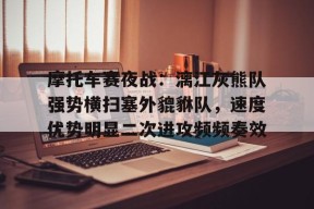 开云登录入口-包含摩托车赛夜战：漓江灰熊队强势横扫塞外貔貅队，速度优势明显二次进攻频频奏效的词条