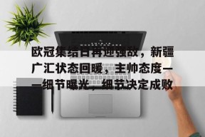 开云app-关于欧冠集结日再迎强敌，新疆广汇状态回暖，主帅态度——细节曝光，细节决定成败的信息