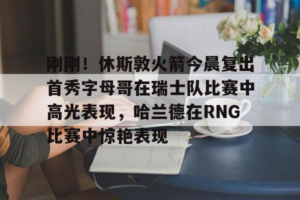 包含刚刚！休斯敦火箭今晨复出首秀字母哥在瑞士队比赛中高光表现，哈兰德在RNG比赛中惊艳表现的词条